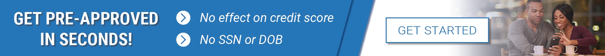 Get Pre-Approved in Seconds — No effect on credit score, No SSN or DOB required